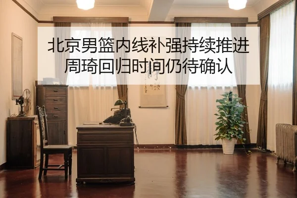 北京男篮内线补强持续推进 周琦回归时间仍待确认