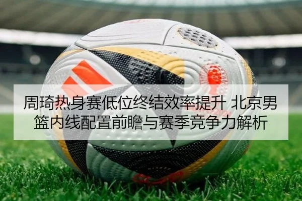 周琦热身赛低位终结效率提升 北京男篮内线配置前瞻与赛季竞争力解析